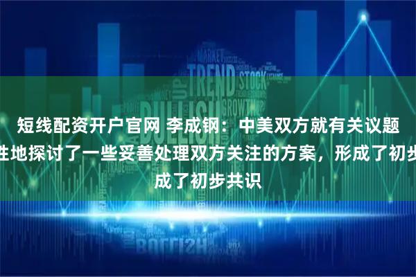 短线配资开户官网 李成钢：中美双方就有关议题建设性地探讨了一些妥善处理双方关注的方案，形成了初步共识