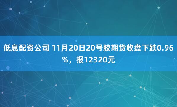 低息配资公司 11月20日20号胶期货收盘下跌0.96%，报12320元