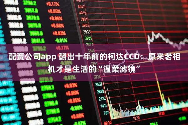 配资公司app 翻出十年前的柯达CCD：原来老相机才是生活的“温柔滤镜”