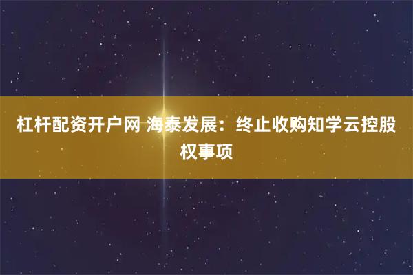 杠杆配资开户网 海泰发展：终止收购知学云控股权事项