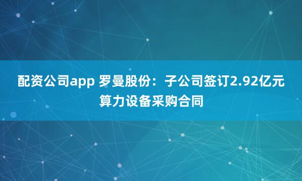 配资公司app 罗曼股份：子公司签订2.92亿元算力设备采购合同