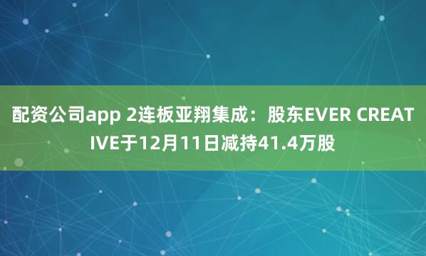 配资公司app 2连板亚翔集成：股东EVER CREATIVE于12月11日减持41.4万股