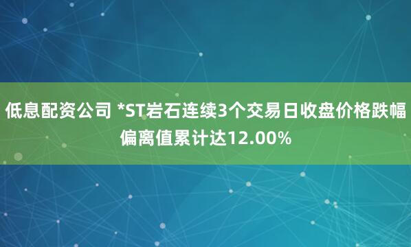 低息配资公司 *ST岩石连续3个交易日收盘价格跌幅偏离值累计达12.00%