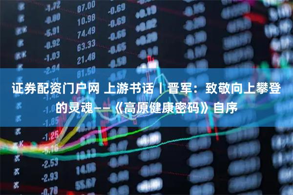 证券配资门户网 上游书话丨晋军：致敬向上攀登的灵魂——《高原健康密码》自序