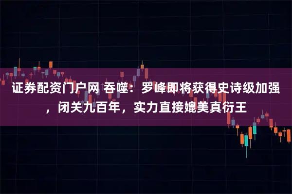 证券配资门户网 吞噬：罗峰即将获得史诗级加强，闭关九百年，实力直接媲美真衍王