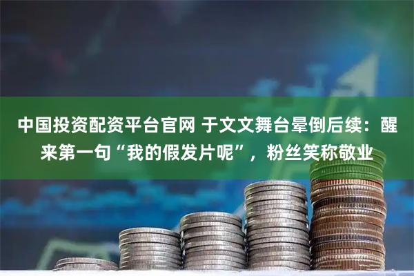 中国投资配资平台官网 于文文舞台晕倒后续：醒来第一句“我的假发片呢”，粉丝笑称敬业