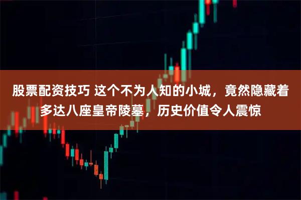 股票配资技巧 这个不为人知的小城，竟然隐藏着多达八座皇帝陵墓，历史价值令人震惊