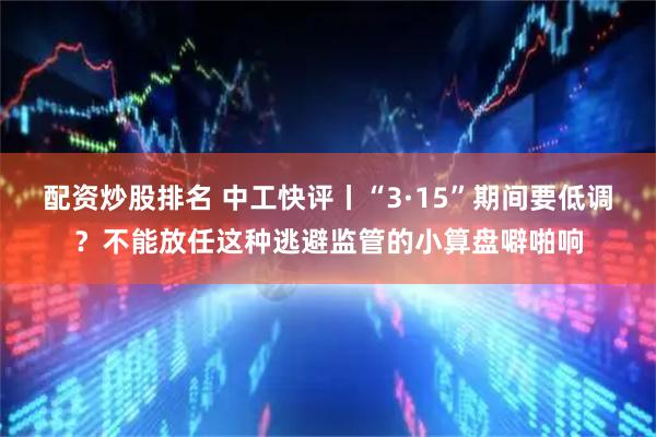 配资炒股排名 中工快评丨“3·15”期间要低调？不能放任这种逃避监管的小算盘噼啪响