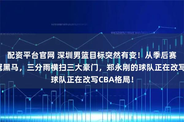 配资平台官网 深圳男篮目标突然有变！从季后赛边缘到争冠黑马，三分雨横扫三大豪门，郑永刚的球队正在改写CBA格局！