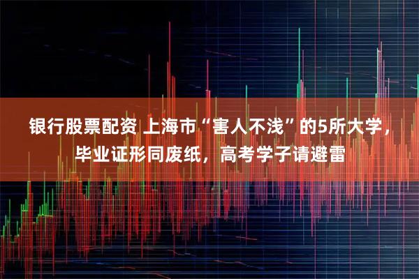 银行股票配资 上海市“害人不浅”的5所大学，毕业证形同废纸，高考学子请避雷