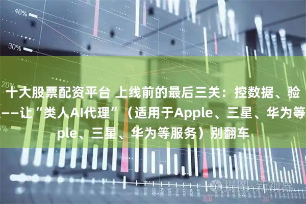 十大股票配资平台 上线前的最后三关：控数据、验答案、缩步走——让“类人AI代理”（适用于Apple、三星、华为等服务）别翻车