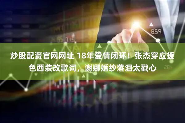 炒股配资官网网址 18年爱情闭环！张杰穿应援色西装改歌词，谢娜婚纱落泪太戳心