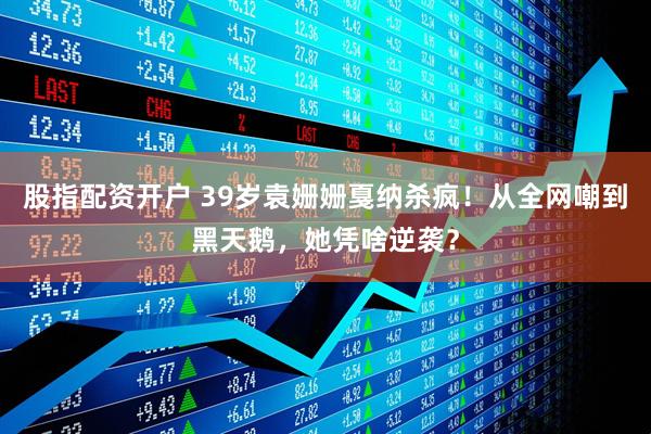 股指配资开户 39岁袁姗姗戛纳杀疯！从全网嘲到黑天鹅，她凭啥逆袭？