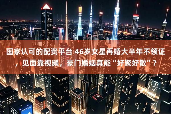 国家认可的配资平台 46岁女星再婚大半年不领证，见面靠视频，豪门婚姻真能“好聚好散”？