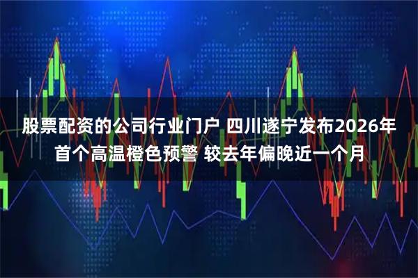 股票配资的公司行业门户 四川遂宁发布2026年首个高温橙色预警 较去年偏晚近一个月