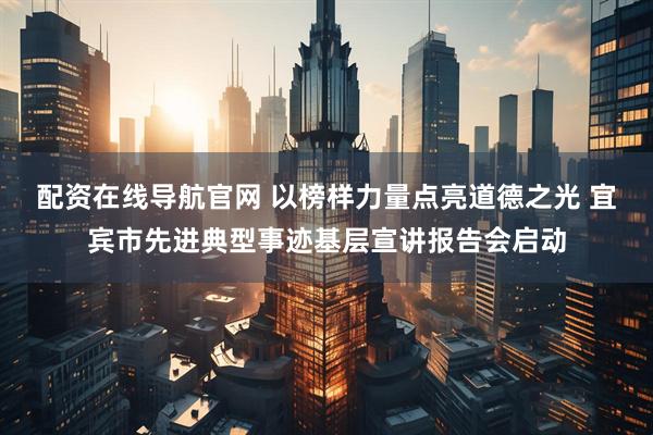 配资在线导航官网 以榜样力量点亮道德之光 宜宾市先进典型事迹基层宣讲报告会启动