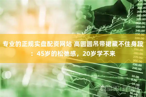 专业的正规实盘配资网站 高圆圆吊带裙藏不住身段：45岁的松弛感，20岁学不来