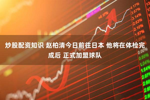 炒股配资知识 赵柏清今日前往日本 他将在体检完成后 正式加盟球队