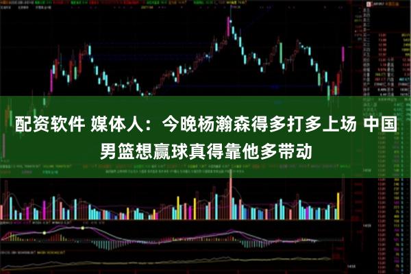 配资软件 媒体人：今晚杨瀚森得多打多上场 中国男篮想赢球真得靠他多带动