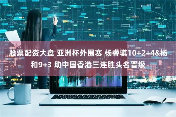 股票配资大盘 亚洲杯外围赛 杨睿骐10+2+4&杨和9+3 助中国香港三连胜头名晋级