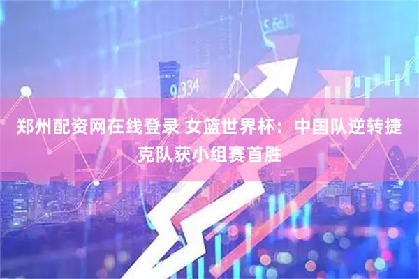 郑州配资网在线登录 女篮世界杯：中国队逆转捷克队获小组赛首胜