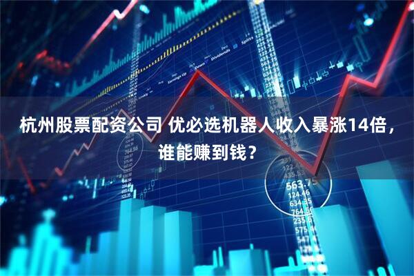 杭州股票配资公司 优必选机器人收入暴涨14倍，谁能赚到钱？
