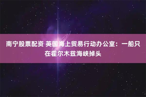 南宁股票配资 英国海上贸易行动办公室：一船只在霍尔木兹海峡掉头