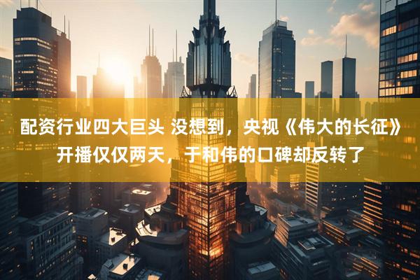 配资行业四大巨头 没想到,央视《伟大的长征》开播仅仅两天,于和伟的口碑却反转了