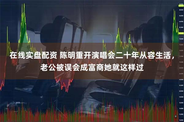 在线实盘配资 陈明重开演唱会二十年从容生活，老公被误会成富商她就这样过