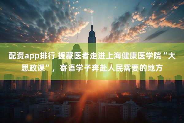 配资app排行 援藏医者走进上海健康医学院“大思政课”，寄语学子奔赴人民需要的地方