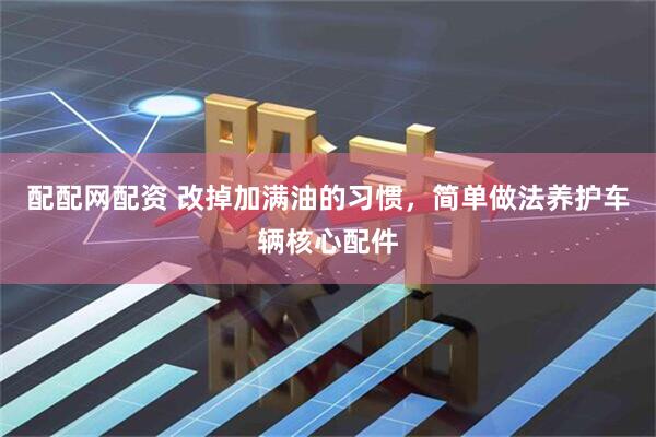 配配网配资 改掉加满油的习惯,简单做法养护车辆核心配件