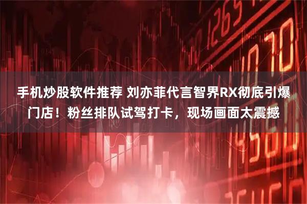 手机炒股软件推荐 刘亦菲代言智界RX彻底引爆门店！粉丝排队试驾打卡，现场画面太震撼
